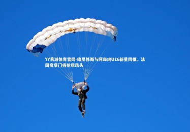 YY易游体育官网-维尼修斯与阿森纳U16新星同框，法国高塔门将抢尽风头