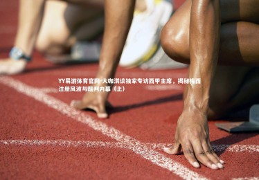 YY易游体育官网-大咖淇谈独家专访西甲主席，揭秘梅西注册风波与裁判内幕（上）