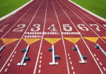 YY易游体育官网-国际足球赛场上，欧洲强队披荆斩棘，欧洲足球赛2021