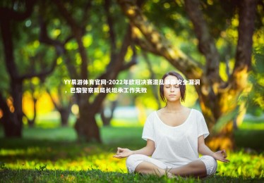 YY易游体育官网-2022年欧冠决赛混乱暴露安全漏洞，巴黎警察局局长坦承工作失败