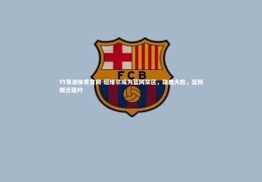 YY易游体育官网-纽维尔成为篮网禁区，雄鹿大胜，篮网搬迁纽约