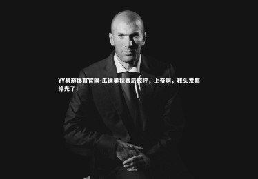 YY易游体育官网-瓜迪奥拉赛后惊呼，上帝啊，我头发都掉光了！