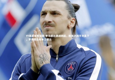 YY易游体育官网-罗马德比激战四起，胜负之间不分高下，罗马德比和米兰德比